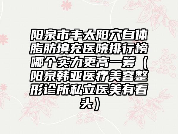 阳泉市丰太阳穴自体脂肪填充医院排行榜哪个实力更高一筹（阳泉韩亚医疗美容整形诊所私立医美有看头）