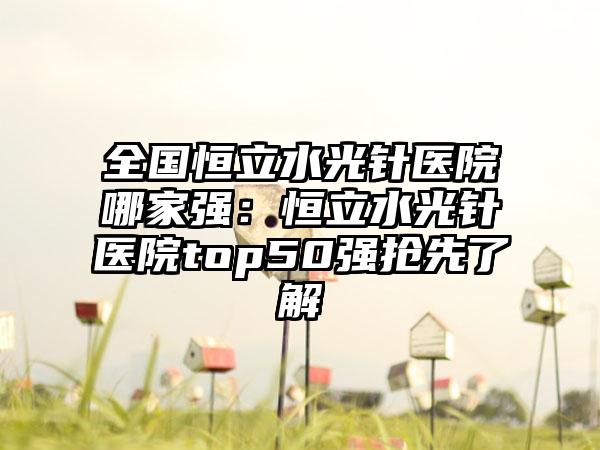 全国恒立水光针医院哪家强：恒立水光针医院top50强抢先了解