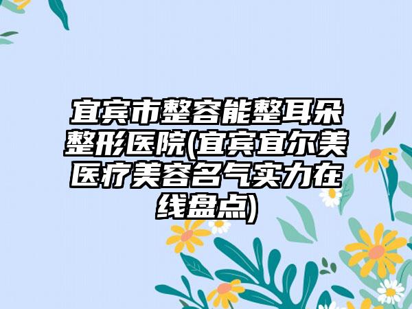 宜宾市整容能整耳朵整形医院(宜宾宜尔美医疗美容名气实力在线盘点)