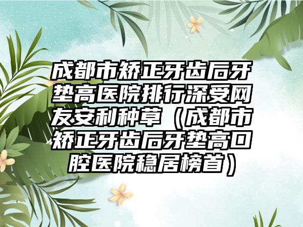 成都市矫正牙齿后牙垫高医院排行深受网友安利种草（成都市矫正牙齿后牙垫高口腔医院稳居榜首）