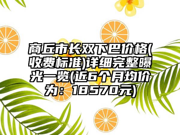 商丘市长双下巴价格(收费标准)详细完整曝光一览(近6个月均价为：18570元)