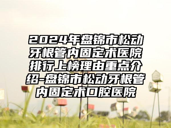 2024年盘锦市松动牙根管内固定术医院排行上榜理由重点介绍-盘锦市松动牙根管内固定术口腔医院