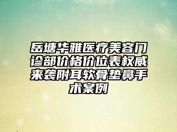 岳塘华雅医疗美容门诊部价格价位表权威来袭附耳软骨垫鼻手术案例