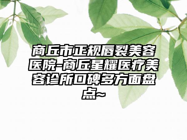 商丘市正规唇裂美容医院-商丘星耀医疗美容诊所口碑多方面盘点~