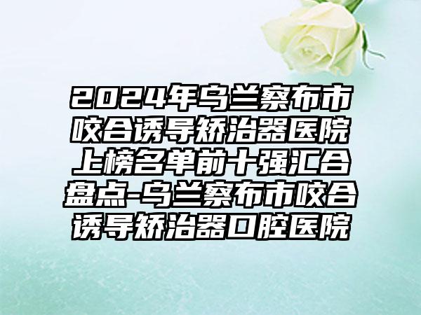 2024年乌兰察布市咬合诱导矫治器医院上榜名单前十强汇合盘点-乌兰察布市咬合诱导矫治器口腔医院