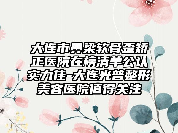 大连市鼻梁软骨歪矫正医院在榜清单公认实力佳-大连光普整形美容医院值得关注