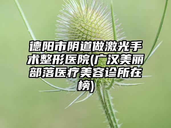 德阳市阴道做激光手术整形医院(广汉美丽部落医疗美容诊所在榜)