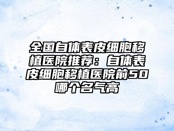 全国自体表皮细胞移植医院推荐：自体表皮细胞移植医院前50哪个名气高