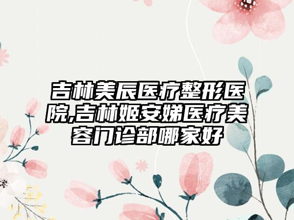 吉林美辰医疗整形医院,吉林姬安娣医疗美容门诊部哪家好