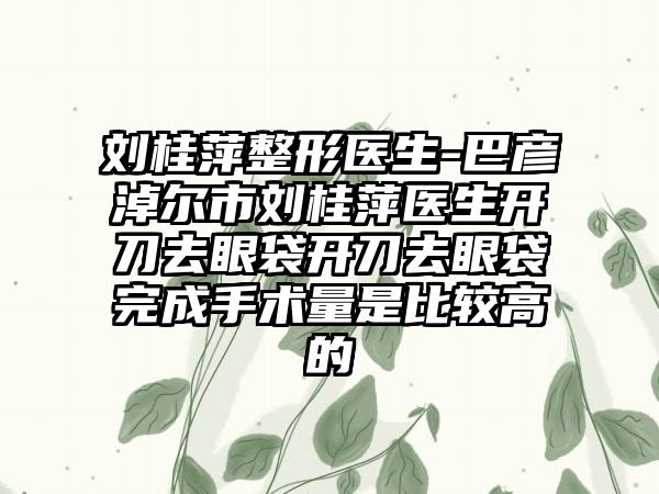 刘桂萍整形医生-巴彦淖尔市刘桂萍医生开刀去眼袋开刀去眼袋完成手术量是比较高的