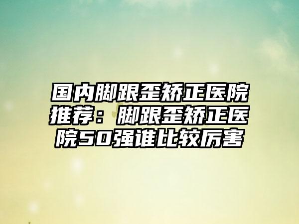 国内脚跟歪矫正医院推荐：脚跟歪矫正医院50强谁比较厉害