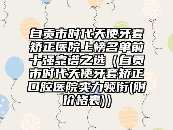 自贡市时代天使牙套矫正医院上榜名单前十强靠谱之选（自贡市时代天使牙套矫正口腔医院实力领衔(附价格表)）