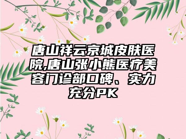 唐山祥云京城皮肤医院,唐山张小熊医疗美容门诊部口碑、实力充分PK