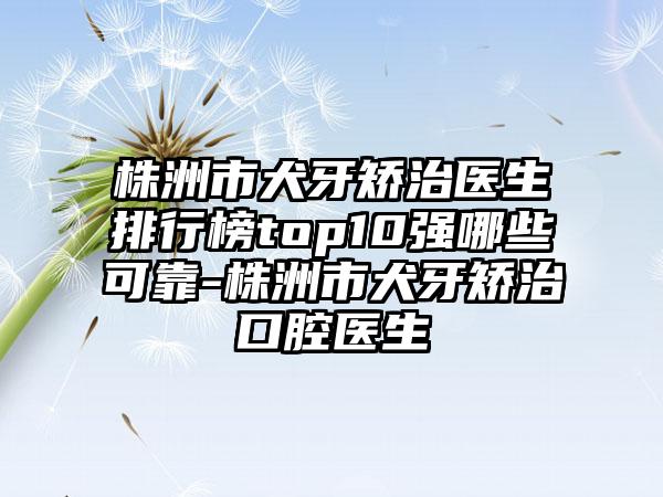 株洲市犬牙矫治医生排行榜top10强哪些可靠-株洲市犬牙矫治口腔医生