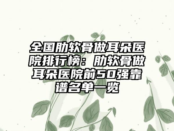 全国肋软骨做耳朵医院排行榜：肋软骨做耳朵医院前50强靠谱名单一览