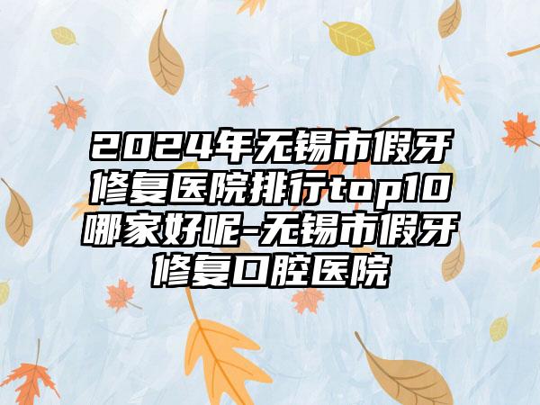 2024年无锡市假牙修复医院排行top10哪家好呢-无锡市假牙修复口腔医院