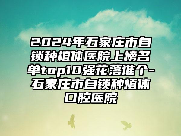 2024年石家庄市自锁种植体医院上榜名单top10强花落谁个-石家庄市自锁种植体口腔医院