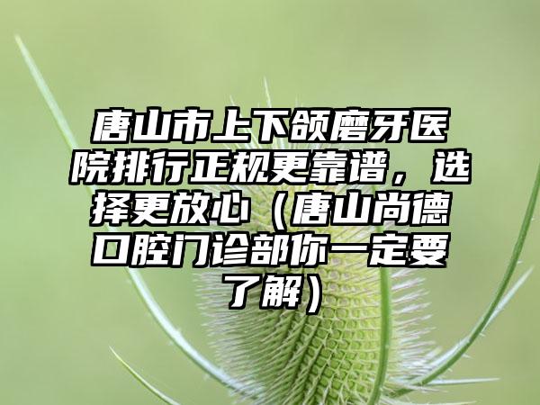 唐山市上下颌磨牙医院排行正规更靠谱，选择更放心（唐山尚德口腔门诊部你一定要了解）