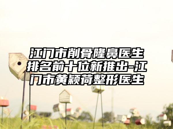 江门市削骨隆鼻医生排名前十位新推出-江门市黄颖荷整形医生