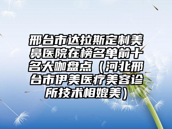 邢台市达拉斯定制美鼻医院在榜名单前十名大咖盘点（河北邢台市伊美医疗美容诊所技术相媲美）