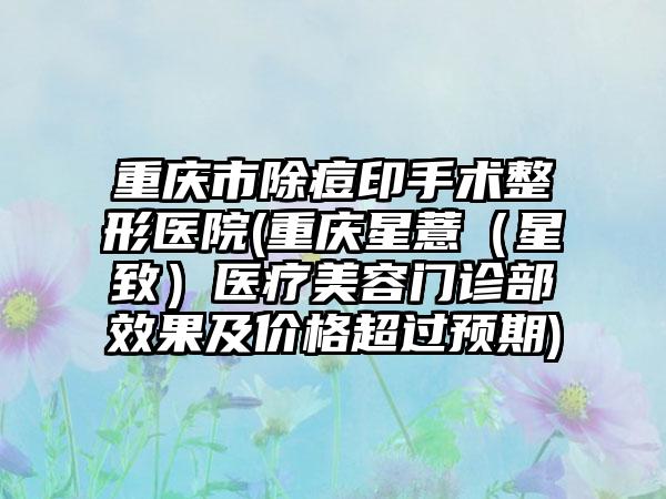 重庆市除痘印手术整形医院(重庆星薏（星致）医疗美容门诊部效果及价格超过预期)