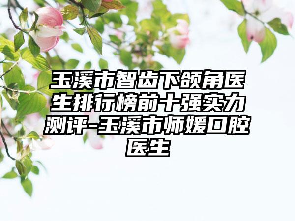 玉溪市智齿下颌角医生排行榜前十强实力测评-玉溪市师媛口腔医生