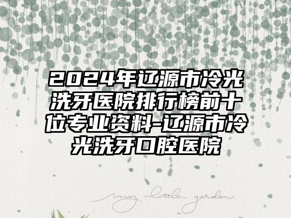 2024年辽源市冷光洗牙医院排行榜前十位专业资料-辽源市冷光洗牙口腔医院