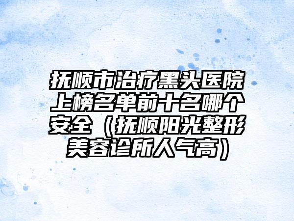 抚顺市治疗黑头医院上榜名单前十名哪个安全（抚顺阳光整形美容诊所人气高）