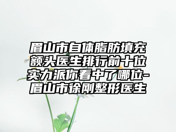 眉山市自体脂肪填充额头医生排行前十位实力派你看中了哪位-眉山市徐刚整形医生