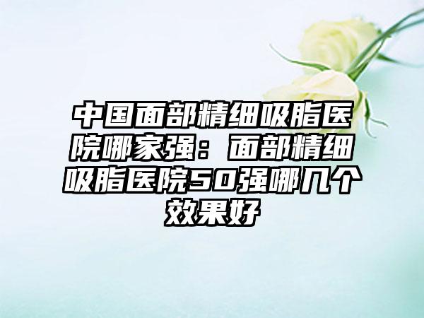 中国面部精细吸脂医院哪家强：面部精细吸脂医院50强哪几个效果好