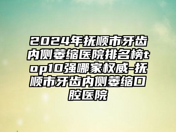 2024年抚顺市牙齿内侧萎缩医院排名榜top10强哪家权威-抚顺市牙齿内侧萎缩口腔医院