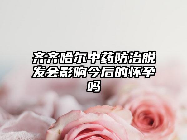 齐齐哈尔中药防治脱发会影响今后的怀孕吗