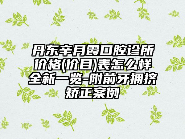 丹东辛月霞口腔诊所价格(价目)表怎么样全新一览-附前牙拥挤矫正案例