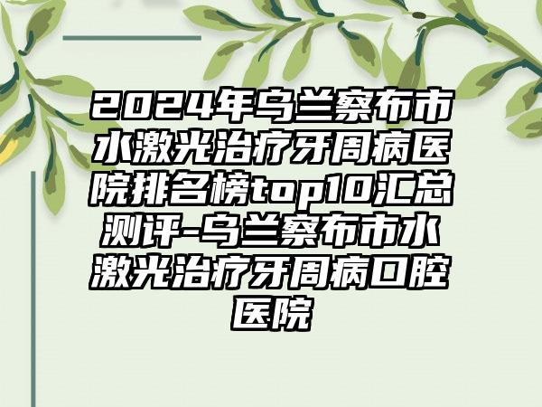 2024年乌兰察布市水激光治疗牙周病医院排名榜top10汇总测评-乌兰察布市水激光治疗牙周病口腔医院