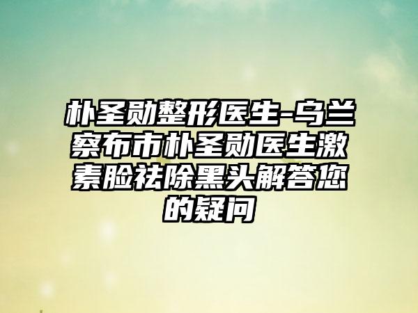 朴圣勋整形医生-乌兰察布市朴圣勋医生激素脸祛除黑头解答您的疑问