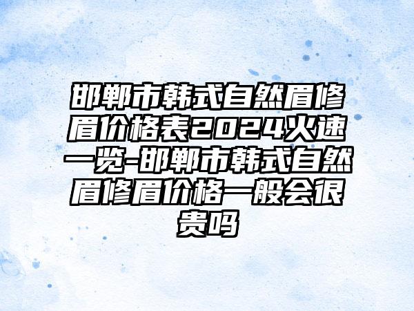 邯郸市韩式自然眉修眉价格表2024火速一览-邯郸市韩式自然眉修眉价格一般会很贵吗