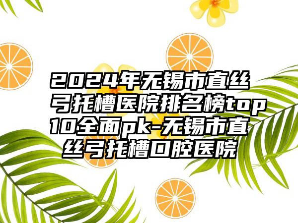 2024年无锡市直丝弓托槽医院排名榜top10全面pk-无锡市直丝弓托槽口腔医院