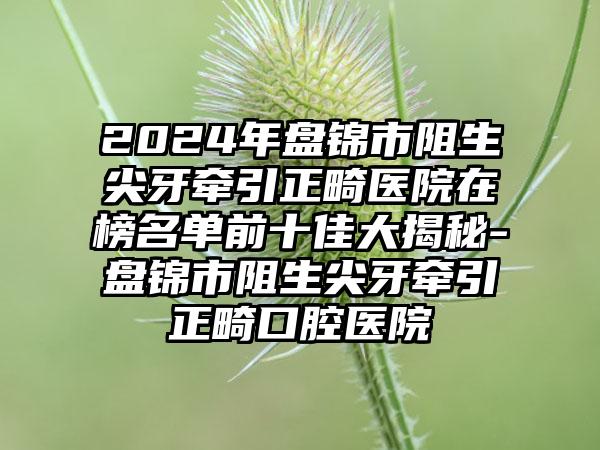 2024年盘锦市阻生尖牙牵引正畸医院在榜名单前十佳大揭秘-盘锦市阻生尖牙牵引正畸口腔医院