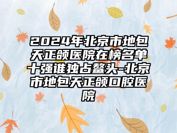 2024年北京市地包天正颌医院在榜名单十强谁独占鳌头-北京市地包天正颌口腔医院