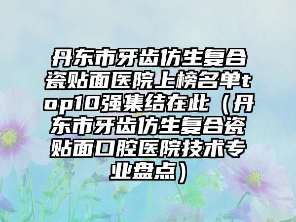 丹东市牙齿仿生复合瓷贴面医院上榜名单top10强集结在此（丹东市牙齿仿生复合瓷贴面口腔医院技术专业盘点）