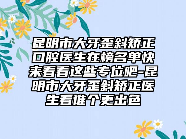 昆明市大牙歪斜矫正口腔医生在榜名单快来看看这些专位吧-昆明市大牙歪斜矫正医生看谁个更出色