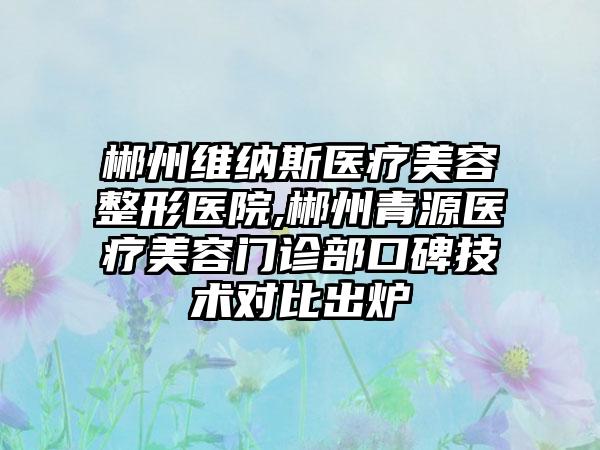 郴州维纳斯医疗美容整形医院,郴州青源医疗美容门诊部口碑技术对比出炉