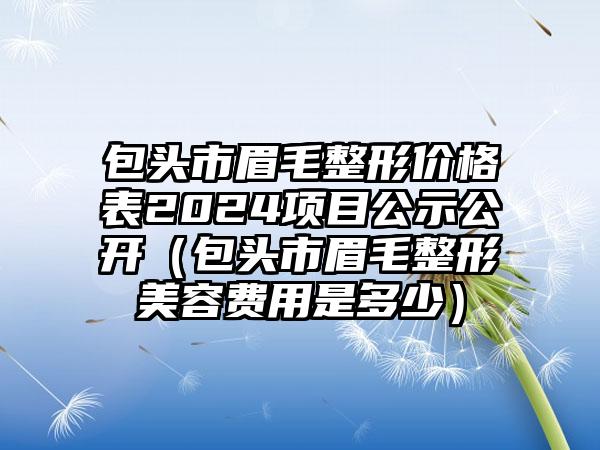 包头市眉毛整形价格表2024项目公示公开（包头市眉毛整形美容费用是多少）