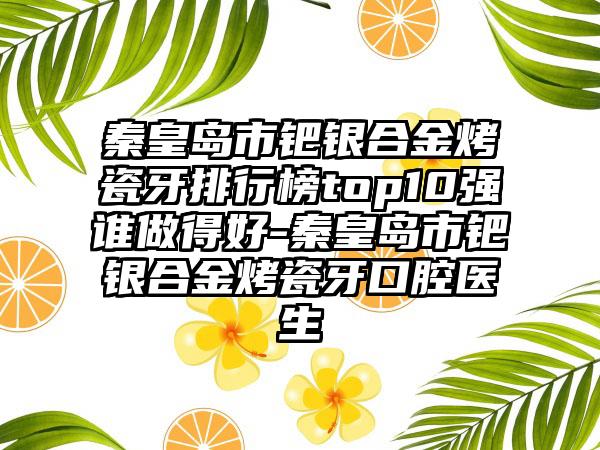 秦皇岛市钯银合金烤瓷牙排行榜top10强谁做得好-秦皇岛市钯银合金烤瓷牙口腔医生