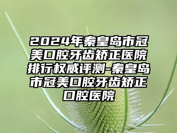 2024年秦皇岛市冠美口腔牙齿矫正医院排行权威评测-秦皇岛市冠美口腔牙齿矫正口腔医院