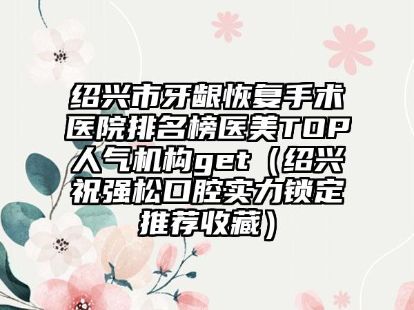 绍兴市牙龈恢复手术医院排名榜医美TOP人气机构get（绍兴祝强松口腔实力锁定推荐收藏）