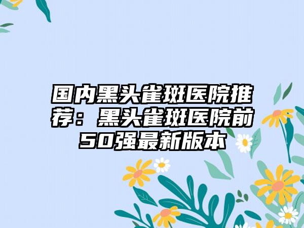 国内黑头雀斑医院推荐：黑头雀斑医院前50强最新版本