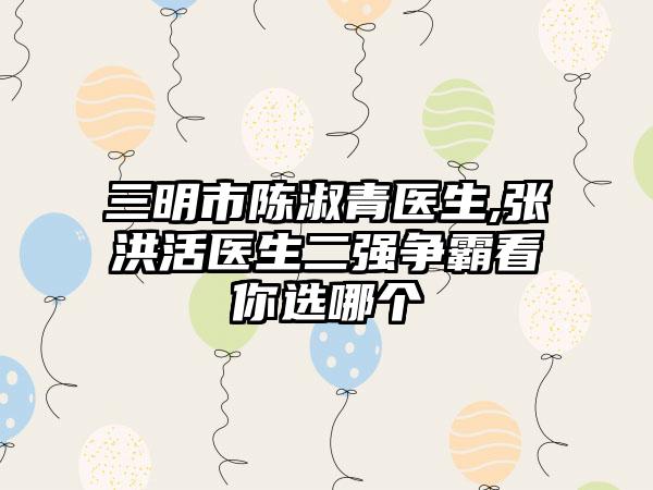 三明市陈淑青医生,张洪活医生二强争霸看你选哪个