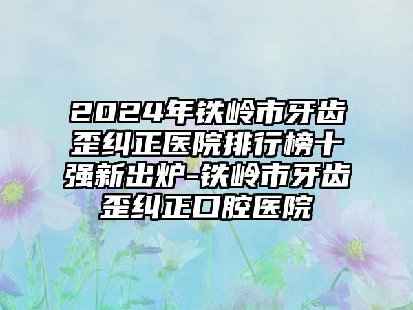 2024年铁岭市牙齿歪纠正医院排行榜十强新出炉-铁岭市牙齿歪纠正口腔医院