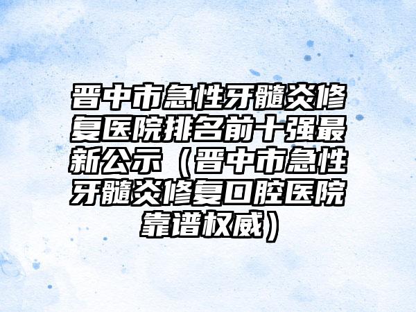 晋中市急性牙髓炎修复医院排名前十强最新公示（晋中市急性牙髓炎修复口腔医院靠谱权威）